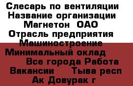 Слесарь по вентиляции › Название организации ­ Магнетон, ОАО › Отрасль предприятия ­ Машиностроение › Минимальный оклад ­ 20 000 - Все города Работа » Вакансии   . Тыва респ.,Ак-Довурак г.